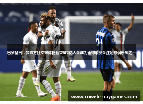 巴黎圣日耳曼官方社交媒体粉丝突破2亿大关成为全球最受关注足球俱乐部之一