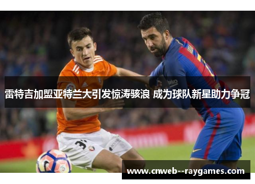 雷特吉加盟亚特兰大引发惊涛骇浪 成为球队新星助力争冠